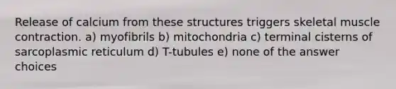 Release of calcium from these structures triggers skeletal muscle contraction. a) myofibrils b) mitochondria c) terminal cisterns of sarcoplasmic reticulum d) T-tubules e) none of the answer choices