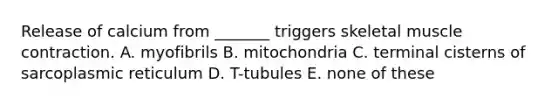 Release of calcium from _______ triggers skeletal muscle contraction. A. myofibrils B. mitochondria C. terminal cisterns of sarcoplasmic reticulum D. T-tubules E. none of these