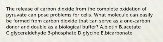 The release of carbon dioxide from the complete oxidation of pyruvate can pose problems for cells. What molecule can easily be formed from carbon dioxide that can serve as a one-carbon donor and double as a biological buffer? A.biotin B.acetate C.glyceraldehyde 3-phosphate D.glycine E.bicarbonate