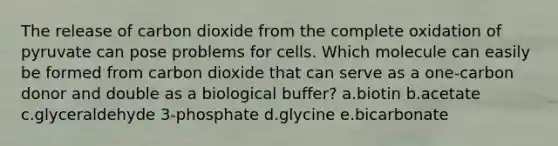 The release of carbon dioxide from the complete oxidation of pyruvate can pose problems for cells. Which molecule can easily be formed from carbon dioxide that can serve as a one-carbon donor and double as a biological buffer? a.biotin b.acetate c.glyceraldehyde 3-phosphate d.glycine e.bicarbonate