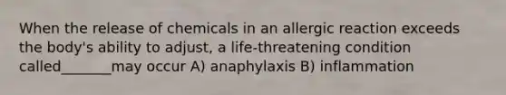 When the release of chemicals in an allergic reaction exceeds the body's ability to adjust, a life-threatening condition called_______may occur A) anaphylaxis B) inflammation