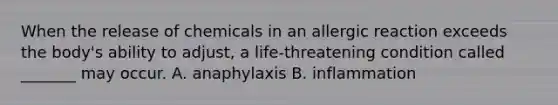 When the release of chemicals in an allergic reaction exceeds the body's ability to adjust, a life-threatening condition called _______ may occur. A. anaphylaxis B. inflammation