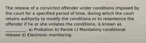 The release of a convicted offender under conditions imposed by the court for a specified period of time, during which the court retains authority to modify the conditions or to resentence the offender if he or she violates the conditions, is known as __________. a) Probation b) Parole c) Mandatory conditional release d) Electronic monitoring