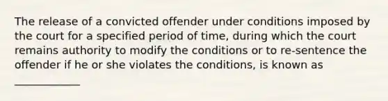 The release of a convicted offender under conditions imposed by the court for a specified period of time, during which the court remains authority to modify the conditions or to re-sentence the offender if he or she violates the conditions, is known as ____________