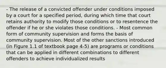 - The release of a convicted offender under conditions imposed by a court for a specified period, during which time that court retains authority to modify those conditions or to resentence the offender if he or she violates those conditions. - Most common form of community supervision and forms the basis of community supervision. Most of the other sanctions introduced (in Figure 1.1 of textbook page 4-5) are programs or conditions that can be applied in different combinations to different offenders to achieve individualized results