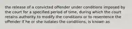 the release of a convicted offender under conditions imposed by the court for a specified period of time, during which the court retains authority to modify the conditions or to resentence the offender if he or she isolates the conditions, is known as