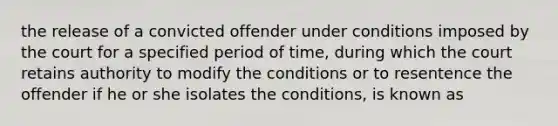 the release of a convicted offender under conditions imposed by the court for a specified period of time, during which the court retains authority to modify the conditions or to resentence the offender if he or she isolates the conditions, is known as