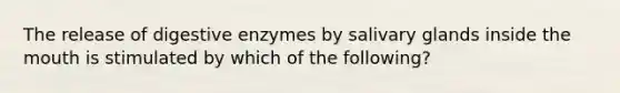 The release of <a href='https://www.questionai.com/knowledge/kK14poSlmL-digestive-enzymes' class='anchor-knowledge'>digestive enzymes</a> by salivary glands inside <a href='https://www.questionai.com/knowledge/krBoWYDU6j-the-mouth' class='anchor-knowledge'>the mouth</a> is stimulated by which of the following?