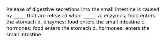 Release of digestive secretions into the small intestine is caused by _____ that are released when _____. a. enzymes; food enters the stomach b. enzymes; food enters the small intestine c. hormones; food enters the stomach d. hormones; enters the small intestine