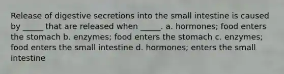 Release of digestive secretions into the small intestine is caused by _____ that are released when _____. a. hormones; food enters the stomach b. enzymes; food enters the stomach c. enzymes; food enters the small intestine d. hormones; enters the small intestine