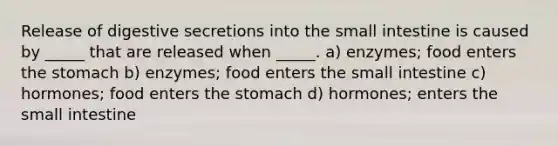 Release of digestive secretions into the small intestine is caused by _____ that are released when _____. a) enzymes; food enters the stomach b) enzymes; food enters the small intestine c) hormones; food enters the stomach d) hormones; enters the small intestine