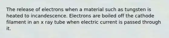 The release of electrons when a material such as tungsten is heated to incandescence. Electrons are boiled off the cathode filament in an x ray tube when electric current is passed through it.