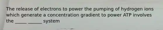 The release of electrons to power the pumping of hydrogen ions which generate a concentration gradient to power ATP involves the _____ ______ system