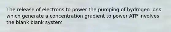 The release of electrons to power the pumping of hydrogen ions which generate a concentration gradient to power ATP involves the blank blank system