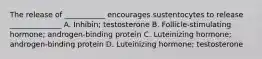 The release of ___________ encourages sustentocytes to release ______________ A. Inhibin; testosterone B. Follicle-stimulating hormone; androgen-binding protein C. Luteinizing hormone; androgen-binding protein D. Luteinizing hormone; testosterone