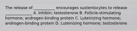 The release of ___________ encourages sustentocytes to release ______________ A. Inhibin; testosterone B. Follicle-stimulating hormone; androgen-binding protein C. Luteinizing hormone; androgen-binding protein D. Luteinizing hormone; testosterone