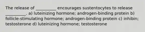 The release of __________ encourages sustentocytes to release __________. a) luteinizing hormone; androgen-binding protein b) follicle-stimulating hormone; androgen-binding protein c) inhibin; testosterone d) luteinizing hormone; testosterone