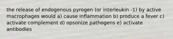 the release of endogenous pyrogen (or interleukin -1) by active macrophages would a) cause inflammation b) produce a fever c) activate complement d) opsonize pathogens e) activate antibodies