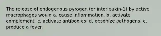 The release of endogenous pyrogen (or interleukin-1) by active macrophages would a. cause inflammation. b. activate complement. c. activate antibodies. d. opsonize pathogens. e. produce a fever.