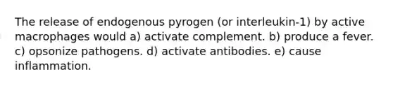 The release of endogenous pyrogen (or interleukin-1) by active macrophages would a) activate complement. b) produce a fever. c) opsonize pathogens. d) activate antibodies. e) cause inflammation.