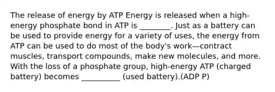 The release of energy by ATP Energy is released when a high-energy phosphate bond in ATP is ________. Just as a battery can be used to provide energy for a variety of uses, the energy from ATP can be used to do most of the body's work—contract muscles, transport compounds, make new molecules, and more. With the loss of a phosphate group, high-energy ATP (charged battery) becomes __________ (used battery).(ADP P)