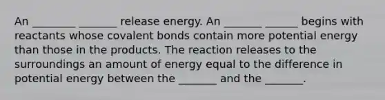 An ________ _______ release energy. An _______ ______ begins with reactants whose covalent bonds contain more potential energy than those in the products. The reaction releases to the surroundings an amount of energy equal to the difference in potential energy between the _______ and the _______.