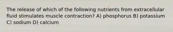 The release of which of the following nutrients from extracellular fluid stimulates muscle contraction? A) phosphorus B) potassium C) sodium D) calcium