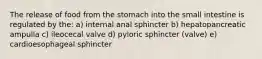 The release of food from the stomach into the small intestine is regulated by the: a) internal anal sphincter b) hepatopancreatic ampulla c) ileocecal valve d) pyloric sphincter (valve) e) cardioesophageal sphincter