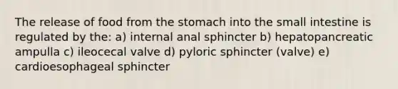 The release of food from <a href='https://www.questionai.com/knowledge/kLccSGjkt8-the-stomach' class='anchor-knowledge'>the stomach</a> into <a href='https://www.questionai.com/knowledge/kt623fh5xn-the-small-intestine' class='anchor-knowledge'>the small intestine</a> is regulated by the: a) internal anal sphincter b) hepatopancreatic ampulla c) ileocecal valve d) pyloric sphincter (valve) e) cardioesophageal sphincter