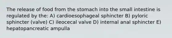 The release of food from <a href='https://www.questionai.com/knowledge/kLccSGjkt8-the-stomach' class='anchor-knowledge'>the stomach</a> into <a href='https://www.questionai.com/knowledge/kt623fh5xn-the-small-intestine' class='anchor-knowledge'>the small intestine</a> is regulated by the: A) cardioesophageal sphincter B) pyloric sphincter (valve) C) ileocecal valve D) internal anal sphincter E) hepatopancreatic ampulla