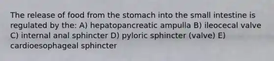 The release of food from <a href='https://www.questionai.com/knowledge/kLccSGjkt8-the-stomach' class='anchor-knowledge'>the stomach</a> into <a href='https://www.questionai.com/knowledge/kt623fh5xn-the-small-intestine' class='anchor-knowledge'>the small intestine</a> is regulated by the: A) hepatopancreatic ampulla B) ileocecal valve C) internal anal sphincter D) pyloric sphincter (valve) E) cardioesophageal sphincter