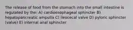 The release of food from the stomach into the small intestine is regulated by the: A) cardioesophageal sphincter B) hepatopancreatic ampulla C) ileocecal valve D) pyloric sphincter (valve) E) internal anal sphincter