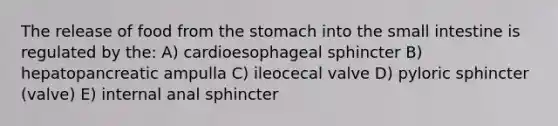 The release of food from the stomach into the small intestine is regulated by the: A) cardioesophageal sphincter B) hepatopancreatic ampulla C) ileocecal valve D) pyloric sphincter (valve) E) internal anal sphincter