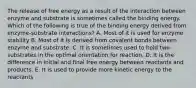 The release of free energy as a result of the interaction between enzyme and substrate is sometimes called the binding energy. Which of the following is true of the binding energy derived from enzyme-substrate interactions? A. Most of it is used for enzyme stability B. Most of it is derived from covalent bonds between enzyme and substrate. C. It is sometimes used to hold two substrates in the optimal orientation for reaction. D. It is the difference in initial and final free energy between reactants and products. E. It is used to provide more kinetic energy to the reactants