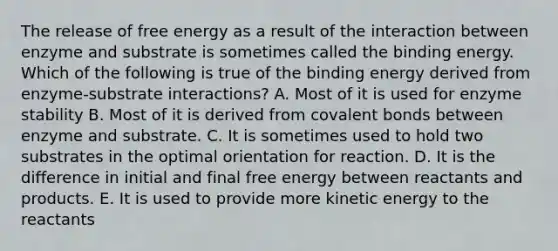 The release of free energy as a result of the interaction between enzyme and substrate is sometimes called the binding energy. Which of the following is true of the binding energy derived from enzyme-substrate interactions? A. Most of it is used for enzyme stability B. Most of it is derived from <a href='https://www.questionai.com/knowledge/kWply8IKUM-covalent-bonds' class='anchor-knowledge'>covalent bonds</a> between enzyme and substrate. C. It is sometimes used to hold two substrates in the optimal orientation for reaction. D. It is the difference in initial and final free energy between reactants and products. E. It is used to provide more kinetic energy to the reactants