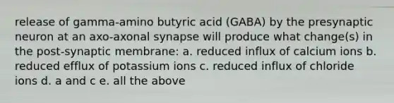 release of gamma-amino butyric acid (GABA) by the presynaptic neuron at an axo-axonal synapse will produce what change(s) in the post-synaptic membrane: a. reduced influx of calcium ions b. reduced efflux of potassium ions c. reduced influx of chloride ions d. a and c e. all the above