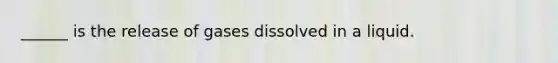 ______ is the release of gases dissolved in a liquid.