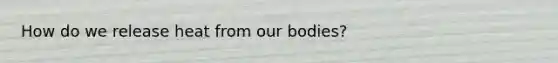 How do we release heat from our bodies?