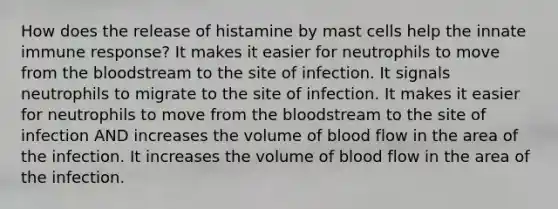 How does the release of histamine by mast cells help the innate immune response? It makes it easier for neutrophils to move from <a href='https://www.questionai.com/knowledge/k7oXMfj7lk-the-blood' class='anchor-knowledge'>the blood</a>stream to the site of infection. It signals neutrophils to migrate to the site of infection. It makes it easier for neutrophils to move from the bloodstream to the site of infection AND increases the volume of blood flow in the area of the infection. It increases the volume of blood flow in the area of the infection.