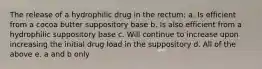 The release of a hydrophilic drug in the rectum: a. Is efficient from a cocoa butter suppository base b. Is also efficient from a hydrophilic suppository base c. Will continue to increase upon increasing the initial drug load in the suppository d. All of the above e. a and b only