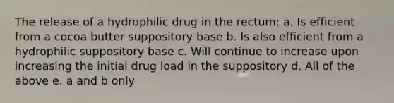 The release of a hydrophilic drug in the rectum: a. Is efficient from a cocoa butter suppository base b. Is also efficient from a hydrophilic suppository base c. Will continue to increase upon increasing the initial drug load in the suppository d. All of the above e. a and b only