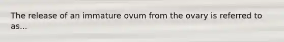 The release of an immature ovum from the ovary is referred to as...