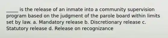 _____ is the release of an inmate into a community supervision program based on the judgment of the parole board within limits set by law. a. Mandatory release b. Discretionary release c. Statutory release d. Release on recognizance