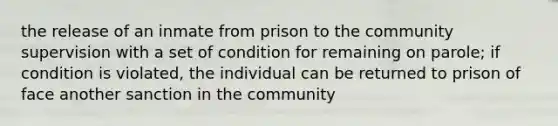 the release of an inmate from prison to the community supervision with a set of condition for remaining on parole; if condition is violated, the individual can be returned to prison of face another sanction in the community