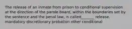 The release of an inmate from prison to conditional supervision at the direction of the parole board, within the boundaries set by the sentence and the penal law, is called_______ release. mandatory discretionary probation other conditional