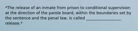 *The release of an inmate from prison to conditional supervision at the direction of the parole board, within the boundaries set by the sentence and the penal law, is called __________________ release.*