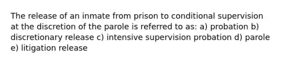 The release of an inmate from prison to conditional supervision at the discretion of the parole is referred to as: a) probation b) discretionary release c) intensive supervision probation d) parole e) litigation release