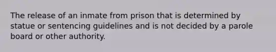 The release of an inmate from prison that is determined by statue or sentencing guidelines and is not decided by a parole board or other authority.