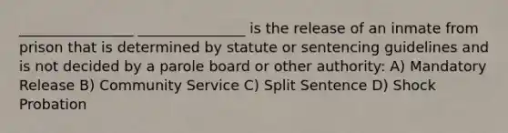 ________________ _______________ is the release of an inmate from prison that is determined by statute or sentencing guidelines and is not decided by a parole board or other authority: A) Mandatory Release B) Community Service C) Split Sentence D) Shock Probation