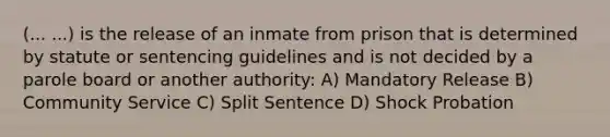 (... ...) is the release of an inmate from prison that is determined by statute or sentencing guidelines and is not decided by a parole board or another authority: A) Mandatory Release B) Community Service C) Split Sentence D) Shock Probation